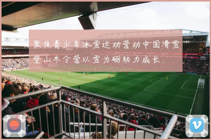 聚焦青少年冰雪运动营动中国滑雪登山冬令营以雪为砺助力成长