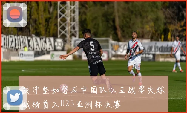 防守坚如磐石中国队以五战零失球战绩首入U23亚洲杯决赛