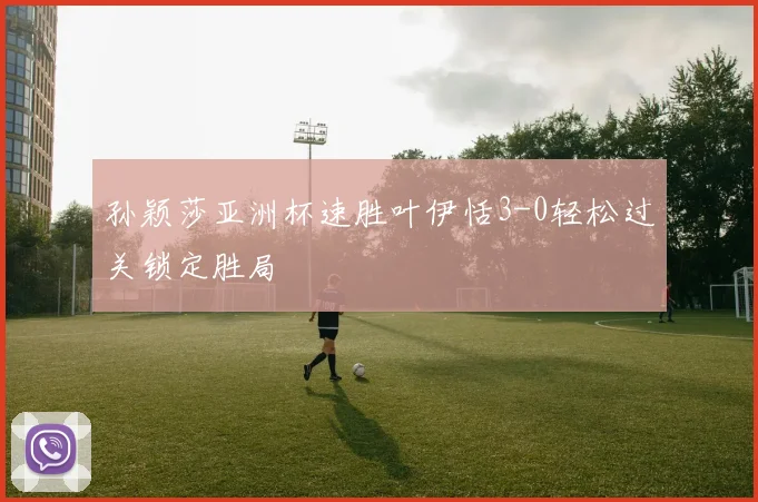 孙颖莎亚洲杯速胜叶伊恬3-0轻松过关锁定胜局