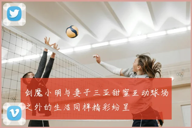 剑魔小明与妻子三亚甜蜜互动球场之外的生活同样精彩纷呈