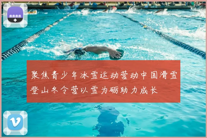 聚焦青少年冰雪运动营动中国滑雪登山冬令营以雪为砺助力成长