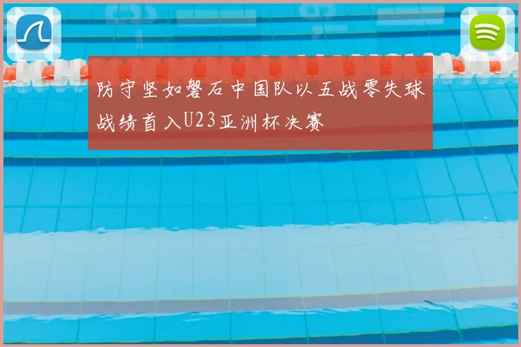 防守坚如磐石中国队以五战零失球战绩首入U23亚洲杯决赛