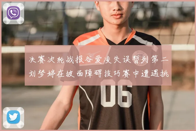 决赛次轮战报谷爱凌失误暂列第二刘梦婷在坡面障碍技巧赛中遭遇挑战