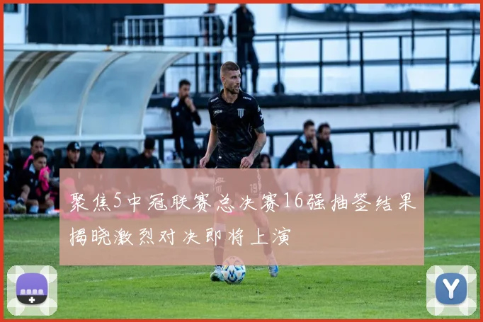 聚焦5中冠联赛总决赛16强抽签结果揭晓激烈对决即将上演