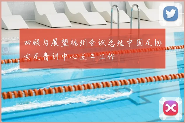 回顾与展望杭州会议总结中国足协女足青训中心五年工作