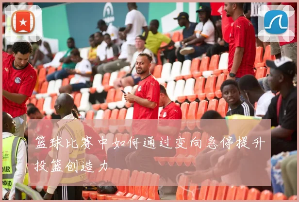 篮球比赛中如何通过变向急停提升投篮创造力