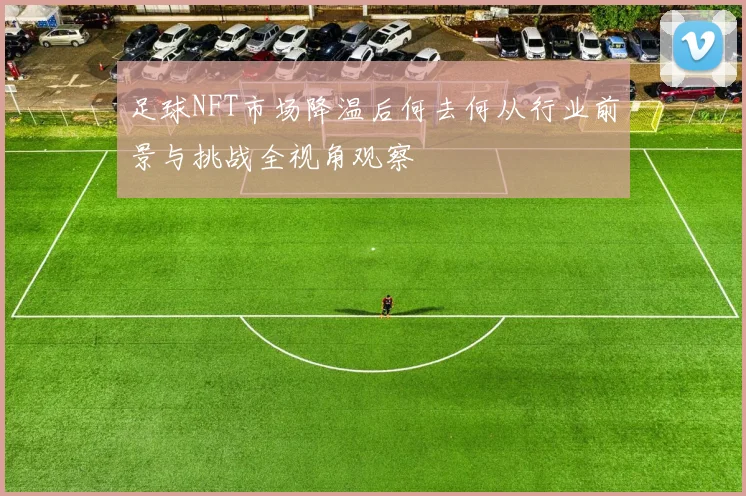 足球NFT市场降温后何去何从行业前景与挑战全视角观察