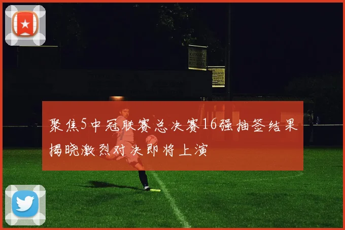 聚焦5中冠联赛总决赛16强抽签结果揭晓激烈对决即将上演