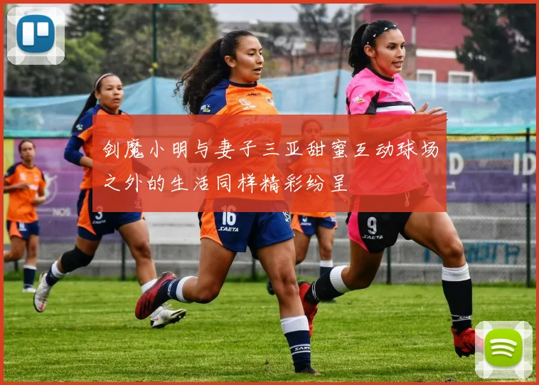 剑魔小明与妻子三亚甜蜜互动球场之外的生活同样精彩纷呈