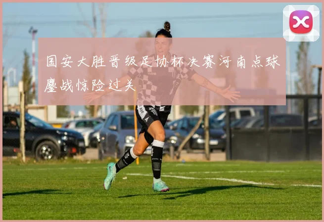 国安大胜晋级足协杯决赛河南点球鏖战惊险过关